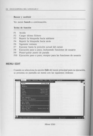 FI Ayuda
F2 Cargar ultimo fichero
F3 Repetir la busqueda hacia adelante
F4 Repetir la busqueda hacia atrcis
F6 Siguiente ventana
F7 Ejecutar hasta la posicion actual del cursor
F8 Ejecucion paso a paso, incluyendo funciones de usuario
F9 Poner/quitar punto de parada
FlO Ejecucion paso a paso, excepto para las funciones de usuario
Cuando se selecciona la opcion Edit del menu principal para su ejecucion,
se presenta en pantalla un menu con las siguientes ordenes:
- Edit I.
I
Cut ~hIft·DP!
COPlj I:trl-In',
P,,<:t P. <;h 1 ft· In',
Cl p.le fl,'1
Set Anchor
Selecl To Anchor
. "
Unclo the 11::l co III ny r Or1r11rln IY.( lltin N UUUUl WJl
 