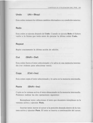 Esta orden se ejecuta despues de Undo. Cuando se ejecuta Redo el fichero
vuelve a la forma que tenia antes de ejecutar la ultima orden Undo.
Esta orden borra el texto seleccionado y 10 salva en una memoria interme-
dia (ver 6rdenes para seleccionar texto).
Copia en la ventana activa el texto almacenado en la memoria intermedia.
Podemos realizar las dos operaciones siguientes:
Reemplazar texto: seleccionar el texto que deseamos reemplazar en la
ventana activa y ejecutar Paste.
Insertar texto: mover el cursor a la posici6n deseada dentro de la ven-
tana activa y ejecutar Paste. El textose inserta a continuaci6n del cursor.
 