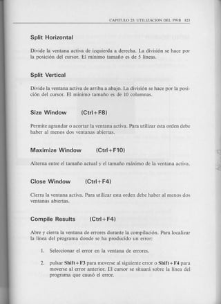 Divid~ la ventana activa de izquierda a derecha. La division se hace por
la posicion del cursor. EI minimo tamafio es de 5 lineas.
Divide la ventana activa de arriba a abajo. La division se hace por la posi-
cion del cursor. EI minima tamafio es de 10 columnas.
Permite agrandar 0 acortar la ventana activa. Para utilizar esta orden debe
haber al menos dos ventanas abiertas.
Cierra la ventana activa. Para utilizar esta orden debe haber al menos dos
ventanas abiertas.
Abre y cierra la ventana de errores durante la compilacion. Para localizar
la linea del program a donde se ha producido un error:
2. pulsar Shift + F3 para moverse al siguiente error 0 Shift +F4 para
moverse al error anterior. EI cursor se situani sobre la linea del
programa que causo el error.
 