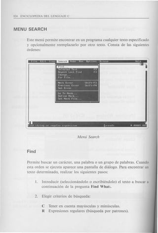 Este menu per mite encontrar en un programa cualquier texto especificado
y opcionalmente reemplazarlo por otro texto. Consta de las siguientes
6rdenes:
~
Se Iected Text f3
Repeat Last flnd f3
Change .
for FIle .
Next Error Shlft·f3
PrevIous Error Shlft+F4
Set Error
Go To Mark .
DefIne Mark .
Set Mark fIle .
• .1
f Incl c;lCllly UI' l'p~Juld(~ P"PI·f'~.~iun f'<".f-'udo N nnnOl.nnl
Permite buscar un canicter, una palabra 0 un grupo de palabras. Cuando
esta orden se ejecuta aparece una pantalla de dialogo. Para encontrar un
texto determinado, realizar los siguientes pasos:
1. Introducir (seleccionandolo 0 escribiendolo) el texto a buscar a
continuaci6n de la pregunta Find What:.
C Tener en cuenta mayusculas y minusculas.
R Expresiones regulares (busqueda por patrones).
 