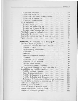 Expresiones de Boole. . . . . . . . . . . . . . . . . . . . . . . . . . . . . . 76
Operadores unitarios.............................. 76
Operadores 16gicos para manejo de bits. . . . . . . . . . . . . . 76
Operadores de asignaci6n.......................... 77
Expresiones condicionales.......................... 79
Otros operadores.................................... 79
Operador coma................................... 79
Operador de indirecci6n (*)........................ 80
Operador de direcci6n-de (&). . . . . . . . . . . . . . . . . . . . . . . 80
Operador sizeof (tamafio de).. . . . . . . . . . . . . . . . . . . . . . 80
Priori dad y orden de evaluaci6n. . . . . . . . . . . . . . . . . . . . . . . 81
Conversi6n de tipos................................. 82
Conversi6n explicita del tipo de una expresi6n. . . . . . . . . . 85
Tipos estandar...................................... 86
CAPITUW 3. Comenzando con el Lenguaje C. . . . . . . . . . . 89
Estructura de un programa C. . . . . . . . . . . . . . . . . . . . . . . . . 89
Ficheros de cabecera. Directriz # include. . . . . . . . . . . . . 91
Directriz # define. . . . . . . . . . . . . . . . . . . . . . . . . . . . . . . . . 91
Declaraciones y definiciones. . . . . . . . . . . . . . . . . . . . . . . . 92
Expresiones . . . . . . . . . . . . . . . . . . . . . . . . . . . . . . . . . . . . . . 94
Sentencias. . . . . . . . . . . . . . . . . . . . . . . . . . . . . . . . . . . . . . . . 94
Sentencia compuesta 0 bloque. . . . . . . . . . . . . . . . . . . . . . 94
Funciones . . . . . . . . . . . . . . . . . . . . . . . . . . . . . . . . . . . . . . . . 95
Declaraci6n de una funci6n. . . . . . . . . . . . . . . . . . . . . . . . 95
Definici6n de una funci6n......................... 96
Llamada a una funci6n. . . . . . . . . . . . . . . . . . . . . . . . . . . . 97
Pasando argumentos a funciones.................... 98
Un programa C formado por multiples ficheros. . . . . . . . . 99
Accesibilidad de variables. Ambito.................... 101
Variables glob ales y locales. . . . . . . . . . . . . . . . . . . . . . . . . 101
Clases de almacenamiento. . . . . . . . . . . . . . . . . . . . . . . . . . 103
Variables declaradas a nivel externo. . . . . . . . . . . . . . . . . 104
Variables declaradas a nivel interno. . . . . . . . . . . . . . . . . . 106
Declaraci6n de funciones a nivel interno y a nivel externo 108
Sintaxis de las sentencias y funciones de C. . . . . . . . . . . . . 108
Senten cia de asignaci6n. . . . . . . . . . . . . . . . . . . . . . . . . . . . . . 109
Entrada y salida estandar............................ 110
Salida con formato. Funci6n printf. . . . . . . . . . . . . . . . . . . . 110
Entrada con formato. Funci6n scanf. . . . . . . . . . . . . . . . . . . 116
Entrada de caracteres. getchar........................ 122
 