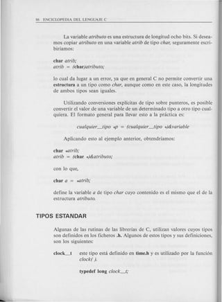 La variable atributo es una estructura de longitud ocho bits. Si desea-
mos copiar atributo en una variable atrib de tipo char, seguramente escri-
biriamos:
char atrib;
atrib = (char}atributo;
10 cual da lugar a un error, ya que en general C no permite convertir una
estructura a un tipo como char, aunque como en este caso, la longitudes
de ambos tipos sean iguales.
Utilizando conversiones explicitas de tipo sobre punteros, es posible
convertir el valor de una variable de un determinado tipo a otro tipo cual-
quiera. El formate general para llevar esto a la pnictica es:
char *atrib;
atrib = (char *}&atributo;
define la variable a de tipo char cuyo contenido es el mismo que el de la
estructura atributo.
Algunas de las rutinas de las librerias de C, utilizan valores cuyos tipos
son definidos en los ficheros .h. Algunos de estos tipos y sus definiciones,
son los siguientes:
c1ock_t este tipo esta definido en time.h y es utilizado por la fundon
clock( ).
 