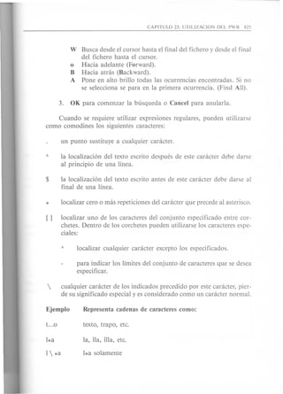 W Busca desde el cursor hasta el final del fichero y desde el final
del fichero hasta el cursor.
o Hacia adelante (Forward).
B Hacia atnis (Backward).
A Pone en alto brillo todas las ocurrencias encontradas. Si no
se selecciona se para en la primera ocurrencia. (Find All).
Cuando se requiere utilizar expresiones regulares, pueden utilizarse
como como dines los siguientes caracteres:
la localizaci6n del texto escrito despues de este caracter debe darse
al principio de una linea.
la localizaci6n del texto escrito antes de este caracter debe darse al
final de una linea.
localizar uno de los caracteres del conjunto especificado entre cor-
chetes. Dentro de los corchetes pueden utilizarse los caracteres espe-
ciales:
para indicar los limites del conjunto de caracteres que se desea
especificar.
 cualquier caracter de los indicados precedido por este caracter, pier-
de su significado especial y es considerado como un caracter normal.
 