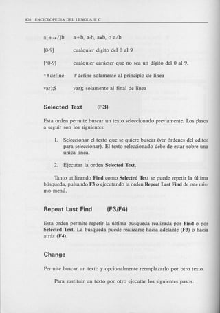 Esta orden permite buscar un texto seleccionado previamente. Los pasos
a seguir son los siguientes:
1. Seleccionar el texto que se quiere buscar (ver 6rdenes del editor
para seleccionar). El texto seleccionado debe de estar sobre una
unica linea.
Tanto utilizando Find como Selected Text se puede repetir la ultima
busqueda, pulsando F3 0 ejecutando la orden Repeat Last Find de este mis-
mo menu.
Esta orden permite repetir la ultima busqueda realizada por Find 0 por
Selected Text. La busqueda puede realizarse hacia adelante (F3) 0 hacia
atnis (F4).
 