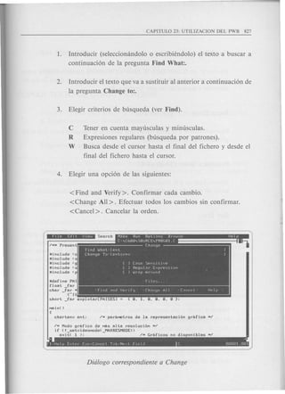 1. Introducir (selecciomindolo 0 escribiendolo) el texto a buscar a
continuaci6n de la pregunta Find What:.
2. Introducir el texto que va a sustituir al anterior a continuaci6n de
la pregunta Change to:.
C Tener en cuenta mayusculas y minusculas.
R Expresiones regulares (busqueda por patrones).
W Busca desde el cursor hasta el final del fichero y desde el
final del fichero hasta el cursor.
< Find and Verify>. Confirmar cada cambio.
<Change All>. Efectuar todos los cambios sin confirmar.
<Cancel>. Cancelar la orden.
"include (c
lIinclude ,
lIinclude 'g
lIinclude ,
lIinclude <
lIdefine PAl
float far
char far
- {"It
short _far explotar[PAISESl
~M Modo grafico de Mas alta resolucibn M~
if (! setvideoMode( MAXRESMODE»
exit( 1 ); - ~M Graficos nO disponibles M~
~ 4
F1=Help Enter Esc=C"ncel T~b=Next FIeld C 00001.001
 