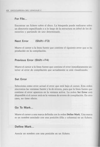 Encontrar un fichero sobre el disco. La busqueda puede realizarse sobre
un directorio especificado 0 a 10 largo de la estructura en arbol de los di-
rectorios y partiendo de uno determinado.
Mueve el cursor a la linea fuente que contiene el siguiente error que se ha
producido en la compilaci6n.
Mueve el cursor a la linea fuente que contiene el error inmediatamente an-
terior al error de compilaci6n que actual mente se esta visualizando.
Selecciona como error actual el error que esta bajo el cursor. Esta orden
sincroniza las ventanas fuente y la de errores, para que la linea fuente que
contiene el error aparezca en la ventana activa. La orden Set Error esta
disponible si el cursor esta en la ventana de errores de compilaci6n. En otro
caso, no tiene efecto.
Mueve el cursor a una marca definida con la orden Define Mark. Una marca
es un nombre asociado con una posici6n (fila y columna) en un fichero.
 