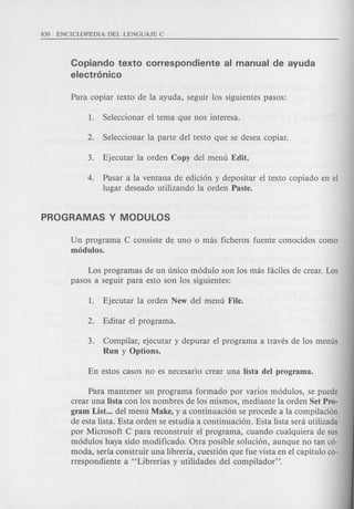 Copiando texto correspondiente al manual de ayuda
electr6nico
4. Pasar a la ventana de edici6n y depositar el texto copiado en el
lugar deseado utilizando la orden Paste.
Un programa C consiste de uno 0 mas ficheros fuente conocidos como
modulos.
Los programas de un unico m6dulo son los mas faciles de crear. Los
pasos a seguir para esto son los siguientes:
3. Compilar, ejecutar y depurar el programa a traves de los menus
Run y Options.
Para mantener un programa farmado por varios m6dulos, se puede
crear una Iista con los nombres de los mismos, mediante la orden Set Pro-
gram List ... del menu Make, y a continuaci6n se procede a la compilacion
de esta lista. Esta orden se estudia a continuaci6n. Esta lista sera utilizada
par Microsoft C para reconstruir el programa, cuando cualquiera de sus
m6dulos haya sido modificado. Otra posible soluci6n, aunque no tan co-
moda, seria construir una libreria, cuesti6n que fue vista en el capitulo co-
rrespondiente a "Librerias y utilidades del compilador".
 