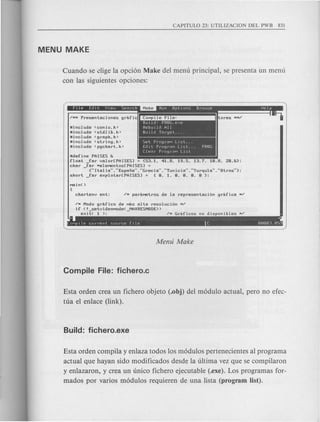 Cuando se dige la opci6n Make del menu principal, se presenta un menu
con las siguientes opciones:
uinclude <conio.h>
Uinclude <stdlib.h>
Uinclude <graph.h>
Uinclude <string.h>
Uinclude <pgchart.h>
Set PrograM LIst ...
Edit PrograM Llst... PROG
Clear PrograM Ll~t
Udefine PAlSES &
float _far valor[PAISESl = {53.1. 41.8. 19.5. 13.7. 1a.8. za.&};
char far HeleMentos[PAISESl =
- {..Italia .....Espana .....Grecia .....Tunicia .....l'urquia..•..Otros"};
short _far expiotar[PAISESJ = {a. 1. a. a. a. a };
/H Modo grafico de Mas alta resoluci6n H/
if (! setvideoMode( MAXRESMODE»
eXit( 1 ); - /H Graficos no disponibles */
~ ~
COMpIle current source fIle C 00003.059
Esta orden crea un fichero objeto (.obj) del m6dulo actual, pero no efec-
tua e1enlace (link).
Esta orden compila y enlaza todos los m6dulos pertenecientes al programa
actual que hayan sido modificados desde la ultima vez que se compilaron
y enlazaron, y crea un unico fichero ejecutable (.exe). Los programas for-
mados por varios m6dulos requieren de una lista (program list).
 