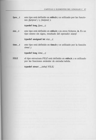 este tipo esta definido en stdio.h y es utilizado por las funcio-
nes jgetpos( ) y jsetpos( ).
este tipo esta definido en stdio.h y en otros ficheros .h. Es un
tipo entero sin signo, resultado del operador sizeo!
este tipo esta definido en time.h y es utilizado por la funci6n
timer ).
FILE el tipo estructura FILE esta definido en stdio.h y es utilizado
por las funciones estandar de entrada/salida.
 