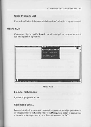 Cuando se elige la opci6n Run del menu principal, se presenta un menu
con las siguientes opciones:
Run DOS C ...J!'l'uf,d ...
[U=.tC'11=E r-"lenu..•
. .
[,ecule the current pr0gr"~ p~~IJ~- N OOOQl.nQl
Permite introducir argumentos para ser interpretados por el programa cuan-
do se ejecute la orden Ejecute 0 la orden Debug. Esta orden es equivalente
a introducir los argumentos en la linea de 6rdenes de DOS.
 