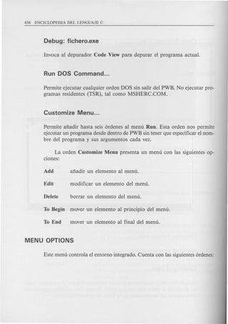 Permite ejecutar cualquier orden DOS sin salir del PWB. No ejecutar pro-
gramas residentes (TSR), tal como MSHERC.COM.
Permite afiadir hasta seis 6rdenes al menu Run. Esta orden nos permite
ejecutar un programa desde dentro de PWB sin tener que especificar el nom-
bre del programa y sus argumentos cada vez.
La orden Customize Menu presenta un menu con las siguientes op-
dones:
 
