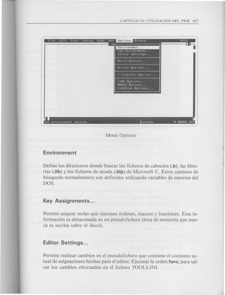 Options • •
Iiiiiiiit • - •
Rullel Option,; ...
Hr/)w~.•e Optiuns ...
C LUMpllcr Optlun~ ...
LINK OptIons .
NMAKE OptIonS .
CodeUlew OptIonS ...
. ~
~et envIronMent optIons pseuelo N 00001.001
Define los directorios donde buscar los ficheros de cabecera (.h), las libre-
rias (.lib) y los ficheros de ayuda (.hlp) de Microsoft C. Estos caminos de
busqueda normalmentte son definidos utilizando variables de entorno del
DOS.
Permite asignar teclas que ejecutan 6rdenes, macros y funciones. Esta in-
formaci6n es almacenada en un pseudofichero (area de memoria que nun-
ca es escrita sobre el disco).
Permite realizar cambios en el pseudofichero que contiene el conjunto ac-
tual de asignaciones hechas para el editor. Ejecutar la orden Save, para sal-
var los cambios efectuados en el fichero TOOLS.IN!.
 