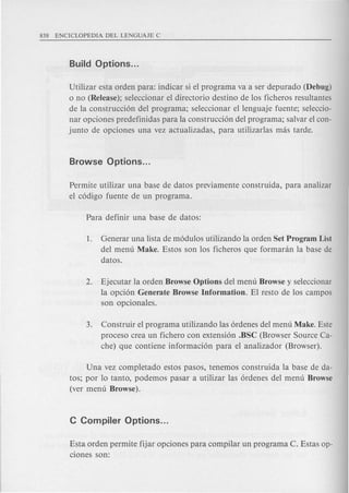 Utilizar esta orden para: indicar si el programa va a ser depurado (Debug)
o no (Release); seleccionar el directorio destino de los ficheros resultantes
de la construccion del programa; seleccionar el lenguaje fuente; seleccio-
nar opciones predefinidas para la construccion del programa; salvar el con-
junto de opciones una vez actualizadas, para utilizarlas mas tarde.
Permite utilizar una base de datos previamente construida, para analizar
el codigo fuente de un programa.
1. Generar una lista de modulos utilizando la orden Set Program List
del menu Make. Estos son los ficheros que formaran la base de
datos.
2. Ejecutar la orden Browse Options del menu Browse y seleccionar
la opcion Generate Browse Information. El resto de los campos
son opcionales.
3. Construir el programa utilizando las ordenes del menu Make. Este
proceso crea un fichero con extension .BSC (Browser Source Ca-
che) que contiene informacion para el analizador (Browser).
Una vez completado estos pasos, tenemos construida la base de da-
tos; por 10 tanto, podemos pasar a utilizar las ordenes del menu Browse
(ver menu Browse).
Esta orden permite fijar opciones para compilar un programa C. Estas op-
ciones son:
 