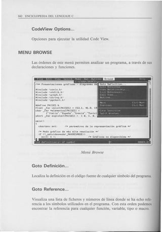 Las 6rdenes de este menu permiten analizar un programa, a traves de sus
declaraciones y funciones.
ninclude <conio.h>
ninclude <stdlib.h>
ninclude <graph.h>
ninclude <string.h>
ninclude <pgchart.h>
. . I, .l~olo h'eference.
U ip.IJ h'el::"ti()n~-:hip.
Li"t. Hpfprpncl-'~;.
[all Tree.
,
Outline ..
Next [trl·NllMo
Previou::::; Cll~l'Nun
.[""", S~n~;i l i Vp
Spl it. WiIldow~.;
ndefine PAISES D
float far valor[PAISES] = {53.1. 41.8. 19
char far MeleMBntos[PAISES] =
- {..Italia .....Espaila.....Grecia .....Tunici
short _far explotar[PAISESJ = {B. 1. B,
+-- ~ tl
'nd deflnll.l0n(sl of SLJMbol [ 00004.0/4
~M Modo grafico de MdS alta resoluci6n M/
if (! setvideoMode( MAXHESMODE»
exit( 1 ); - /M Graficos no disponibles M/
Visualiza una lista de ficheros y numeros de linea donde se ha echo refe-
rencia a los simbolos utilizados en el programa. Con esta orden podemos
encontrar la referencia para cualquier funci6n, variable, tipo 0 macro.
 