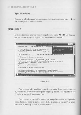 Cuando se selecciona esta opcion, aparecen dos ventanas: una para el Brow-
ser y otra para la ventana activa.
EI menu de ayuda aparece cuando se pulsan las teclas AU + H. En el apare-
cen las clases de ayuda, que a continuacion describimos.
/H Modo 9rafico de MaS alta resoluci6n H/
if (! setvideOMode( MAXRESMODE»
exit( 1 ); - /H Grilficos
~r.onteots Shlft"FI
TopIc' ch~rtenv FI
Help on Help
Nex t· Chll rlenv
-P9_defaultchart(£ent. _PG_BARCHART. _PG_PLAINBARS);
strcpy(ent.Maintitle.title. "Producci6n de aceite de oliva");
-P9_chart(£ent. eleMentos. valor. PAISES);
getch( );
_clearscreen(_GCLEARSCREEN);
-P9_defaultchart(£ent. _PG_COLUMNCHART. PG PLAINBARS);
strcpy(ent.Maintitle.title. "Producci6n de aceite de oliva");
-P9_chart(£ent. eleMentos. valor. PAISES);
~ ~
l)lew lnriex of hplp tOPICS r. 00017.0or,
Para obtener informacion a cerca de una orden de un menu cualquie-
ra, utilizar las teclas del cursor para elegirla y pulsar Fl 0 apuntarla con
el raton y pulsar el boton derecho.
Para obtener informacion a cerca de una palabra clave, un operador
o una funcion, poner el cursor sobre dicho elemento y pulsar Fl 0 apun-
tarla con el raton y pulsar el boton derecho.
 