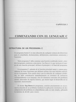 Un programa fuente C es una colecci6n de cualquier numero de directrices
para el compilador, declaraciones, definiciones, expresiones, sentencias y
funciones.
Todo programa C debe contener una funci6n nombrada main(), don-
de el programa comienza a ejecutarse. Las llaves ({ J) que incluyen el cuer-
po de esta funci6n principal, definen el principio y el final del programa.
Un programa C, ademas de la funci6n principal main(), consta gene-
ralmente de otras funciones que definen rutinas con una funci6n especifi-
ca en el programa. Esto quiere decir que la soluci6n de cualquier proble-
ma, no debe considerarse inmediatamente en terminos de sentencias
correspondientes a un lenguaje, sino de elementos naturales del problema
mismo, abstraidos de alguna manera, que daran lugar al desarrollo de las
funciones mencionadas.
El disefio Top Down de programas, consiste precisamente en encon-
trar la soluci6n de un problema mediante la aplicaci6n sistematica de des-
composici6n del problema en subproblemas cada vez mas simples, aplicando
la maxima de dividir para veneer.
 