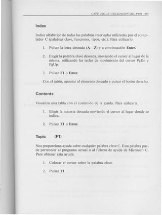 Indice alfabetico de todas las palabras reservadas utilizadas por el com pi-
lad or C (palabras clave, funciones, tipos, etc.). Para utilizarlo:
2. Elegir la palabra clave deseada, moviendo el cursor allugar de la
misma, utilizando las teclas de movimiento del cursor PgDn y
PgUp.
1. Elegir la materia deseada moviendo el cursor al lugar donde se
indica.
Nos proporciona ayuda sobre cualquier palabra clave C. Esta palabra pue-
de pertenecer al program a actual 0 al fichero de ayuda de Microsoft C.
Para obtener esta ayuda:
 