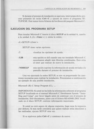 Si durante el proceso de instalaci6n se equivoca, interrumpa dicho pro-
ceso pulsando las teclas Ctrl +C y ejecute de nuevo el programa SE-
TUP.EXE. Este nunca borra ficheros de los discos del paquete Microsoft C.
Para instalar Microsoft C inserte el disco SETUP en la unidad A, cambie
a la unidad A (A: <Enter» y emita la orden:
esta opci6n es uti! cuando una vez instalado Microsoft C
necesitamos afiadir mas librerias combinadas. Esto evita
el tener que realizar de nuevo la instalaci6n.
esta opci6n suprime la informaci6n de ayuda enviada a la
pantalla durante el proceso de instalaci6n.
Una vez ejecutada la orden SETUP, se nos va preguntando las cues-
tiones necesarias para realizar la instalaci6n. Presentamos a continuaci6n
un ejemplo de una posible instalaci6n.
IMPORTANTE: Si usted no ha leido la informaci6n referente al programa
SETUP localizada en el manual Microsoft C Develoment System "Insta-
lling and Using", por favor hagalo antes de continuar con el proceso de
instalaci6n. Este documento, junto con el fichero README.DOC locali-
zado en el disco SETUP, contiene informaci6n importante.
Si usted no esta seguro de alguna respuesta, haga suya la respuesta
por defecto. Si mas tarde considera que quiere realizar otras elecciones a
las realizadas, ejecute SETUP otra vez.
 