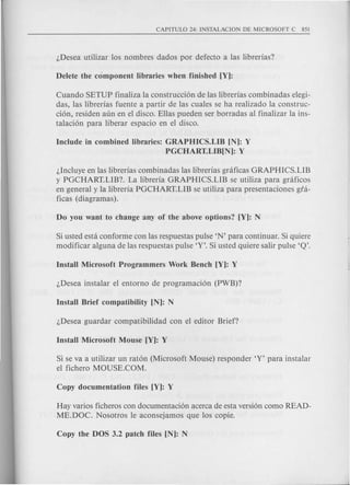Cuando SETUP finaliza la construcci6n de las librerias combinadas elegi-
das, las librerias fuente a partir de las cuales se ha realizado la construc-
ci6n, residen aun en el disco. Elias pueden ser borradas al finalizar la ins-
talaci6n para liberar espacio en el disco.
Include in combined libraries: GRAPHICS.LIB [N): Y
PGCHART.LIB[N): Y
l,Incluye en las librerias combinadas las librerias gnificas GRAPHICS.LIB
y PGCHART.LIB? La libreria GRAPHICS.LIB se utiliza para graficos
en general y la libreria PGCHART.LIB se utiliza para presentaciones gia-
ficas (diagramas).
Si usted esta conforme con las respuestas pulse 'N' para continuar. Si quiere
modificar alguna de Ias respuestas pulse 'Y'. Si usted quiere salir pulse 'Q'.
Si se va a utilizar un rat6n (Microsoft Mouse) responder 'Y' para instalar
el fichero MOUSE.COM.
Hay varios ficheros con documentaci6n acerca de esta versi6n como READ-
ME.DOC. Nosotros Ie aconsejamos que Ios copie.
 