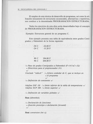 El empleo de esta tecnica de desarrollo de programas, as! como la uti-
lizaci6n unicamente de estructuras secuenciales, alternativas y repetitivas,
nos conduce a la denominada PROGRAMACION ESTRUCTURADA.
Todos los ejercicios de esta obra senin desarrollados bajo el concepto
de PROGRAMACION ESTRUCTURADA.
Este ejemplo presenta una tabla de equivalencia entre grados Centl-
grados y Fahrenheit de la forma siguiente:
-30 C
-24 C
-22.00 F
-11.20 F
90 C
96 C
194.00 F
204.80 F
1* Paso de grados Centigrados a Fahrenheit (F=915*C+32)
* Directrices para el preprocesador (#)
*1
# include Hstdio.h" 1* fichero estdndar de c: que se incluye en
* el program a
*1
I * Definicion de constantes *1
#define INF -30 1* limite inferior de la tabla de temperaturas *1
#define SUP 100 1* limite superior *1
1* Declaracion de funciones
* (funcion prototipo 0 declaracion forward)
*1
 