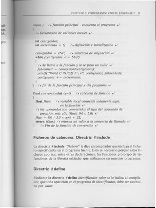 main( ) / *Juncion principal - comienza el programa */
[
/ *Declaracion de variables locales */
as,
!>A.
int centigrados;
int incremento = 6; / * deJinicion e inicializacion */
centigrados = INF; / * sentencia de asignacion */
while (centigrados < = SUP)
{
/ * Se llama a la Juncion y se Ie pasa un valor */
Jahrenheit = conversion(centigrados);
printf("%10d C %10.2J F n': centigrados, Jahrenheit);
centigrados + = incremento;
}
} / *Jin de la Juncion principal y del programa */
float conversion(int cent)
{
float Jhar; / * variable local conocida solamente aqul,
en la Juncion */
/ * los operandos son convertidos al tipo del operando de
precision mas alta (float: 9.0 0 5.0) */
Jhar = 9.0 / 5.0 * cent + 32;
return (fhar); / * retorna un valor a la sentencia de llamada */
} / * Fin de la Juncion de conversion */
La directriz # include "Jichero" Ie dice al compilador que incluya el fiche-
ro especificado, en el programa fuente. Esto es necesario porque estos fi-
cheros aportan, entre otras declaraciones, Ias funciones prototipo de Ias
funciones de Ia Iibreria estandar que utilizamos en nuestros programas.
Mediante Ia directriz # define identijicador valor se Ie indica al compila-
dor, que toda aparici6n en el programa de identijicador, debe ser sustitui-
da por valor.
 