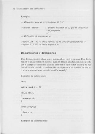 #include "stdio.h" h jichero estdndar de c; que se incluye e.n
* el program a
*/
/ * Dejinicion de constantes */
#dejine INF -30 h limite injerior de la tabla de temperaturas d
#dejine SUP 100 / * limite superior */
Una declaraci6n introduce uno 0 mas nombres en el programa. Una decla-
raci6n es una definici6n excepto: cuando declara una funci6n sin especifi-
car el cuerpo de la misma, cuando contiene el calificador extern y no hay
inicializaci6n, cuando la declaraci6n corresponde a un nombre de una es-
tructura, 0 cuando es una declaraci6n typedej
iot jx( iut x )
{
return (x+ b);
J
struct complejo
{
float a, b;
J
 