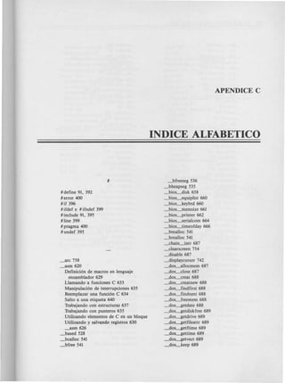 INDICE ALFABETICO
#define 91, 392
#error 400
#if 396
#ifdef e #ifndef 399
#include 91, 395
#line 399
#pragma 400
#undef 395
_arc 758
_asm 620
Definici6n de macros en lenguaje
ensamblador 629
Liamando a funciones C 633
Manipulaci6n de interrupciones 635
Reemplazar una funci6n C 634
Saito a una etiqueta 640
Trabajando con estructuras 637
Trabajando con punteros 635
Utilizando elementos de C en un bloque
Utilizando y salvando registros 630
_asm 626
_based 528
_bcalloc 541
_bfree 541
_bfreeseg 536
_bheapseg 535
_bios_disk 658
_bios_equiplist 660
_bios_keybrd 660
_bios~emsize 661
_bios_printer 662
_bios_serialcom 664
_bios_timeofday 666
_bmalloc 541
_brealloc 541
_chaia-jntr 687
_clearscreen 754
_disable 687
_displaycursor 742
_dos_allocmem 687
_dos_close 687
_dos_creat 688
_dos_creatnew 688
_dos_findfirst 688
_dos_findnext 688
_dos.-freemem 688
_dos~etdate 688
_dos~etdiskfree 689
_dos~etdrive 689
_dos~etfileattr 689
_dos~etftime 689
_dos~ettime 689
_dos~etvect 689
_dos_keep 689
 