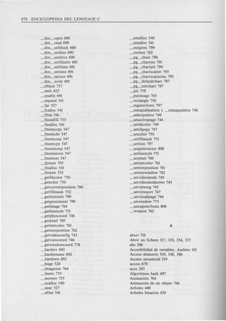 _dos_open 690
_dos-fead 690
_dos_setblock 690
_dos_setdate 690
_dos_setdrive 690
_dos_setfileattr 691
_dos_setftime 691
_dos_settime 691
_dos-setvect 691
_dos_write 691
_ellipse 757
_emit 625
_enable 691
_expand 541
_far 527
_fcalloc 541
_ffree 541
_flood fill 753
_fmalloc 541
_fmemccpy 547
_fmemchr 547
-fmemcmp 547
-fmemcpy 547
_fmemicmp 547
-fmemmove 547
_fmemset 547
_fpreset 705
_frealloc 541
_fsopen 353
~etbkcolor 750
~etcolor 750
~etcurrentposition 760
~etfillmask 752
~etfontinfo 799
~etgtextextent 799
~etimage 764
~etlinestyle 751
~etphyscoord 746
~etpixel 760
~ettextcolor 761
~ettextposition 762
~etvideoconfig 743
~etviewcoord 746
~etwindowcoord 778
-harderr 692
-hardresume 692
-hardretn 692
-huge 528
-.imagesize 764
-.-lineto 755
-fUoveto 755
-Jlcalloc 540
-Jlear 527
_nfree 541
-Jlmalloc 540
-Jlrealloc 541
_outgtext 799
_outtext 762
_p~chart 788
_p~chartms 791
_p~chartpie 789
_p~chartscatter 793
_p~chartscatterms 793
_p~defaultchart 787
_pg-.initchart 787
_pie 758
_putimage 765
-fectangle 756
-fegisterfonts 797
-femapallpalette y -femappalette 748
_selectpalette 749
-setactivepage 744
_setbkcolor 749
_setcliprgn 747
_setcolor 750
_setfillmask 751
_setfont 797
_setgtextvector 800
_setlinestyle 751
_setpixel 760
-settextcolor 761
_settextposition 761
-settextwindow 762
_setvideomode 743
_setvideomoderows 743
_setvieworg 745
_setviewport 747
-setvisualpage 744
_setwindow 775
_unregisterfonts 800
_wrapon 762
abort 701
Abrir un fichero 317, 319, 356, 357
abs 296
Accesibilidadde variables. Ambito 101
Acceso aleatorio 319, 348, 366
Acceso secuencial 319
access 679
acos 293
Algoritmos hash 497
Animaci6n 764
Animaci6n de un objeto 766
Arboles 449
Arboles binarios 450
 