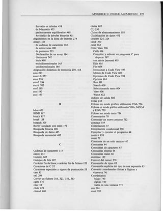 Borrado en arboles 458
de busqueda 453
perfectamente equilibrados 460
Recorrido de arboles binarios 451
Argumentos en la linea de 6rdenes 274
Arrays 163
de cadenas de caracteres 182
de estructuras 200
de punteros 233
Declaraci6n ge un array 164
dimimicos 242
hash 498
multidimensionales 165
unidimensionales 164
Asignaci6n dinamica de memoria 239, 414
asin 293
asserLh 857
atan 294
atan2294
atexit 702
atof 190
atoi 190
atol 190
bdos 653
BIND 617
bios.h 857
break 138
bsearch 305
Buffer asociado con stdin 176
Busqueda binaria 486
Busqueda de datos 485
Busqueda secuencial 485
Cadenas de caracteres 173
calloc 243
Camino 669
Campos de bits 207
Caracter fin de linea y caracter fin de fichero 123
Caracteres de C 52
Caracteres especiales y signos de puntuaci6n 53
cast 85
ceil 296
Cerrar un fichero 318, 323, 356, 363
cgets 376
char 54
chdir 674
chmod 680
chsize 682
CL 550
Clases de almacenamiento 103
Clasificaci6n de datos 473
clearerr 124, 324
clock 300
close 363
Code View 596
Calls 616
Com pilar y enlazar un programa C para
depurar 597
con rat6n (n:lOuse)603
Edit 605
File 604
Invocando a Code View 597
Menus de Code View 601
Opciones de Code View 598
Options 614
Run 611
Search 609
Seleccionando texto 604
View 606
Watch 612
c6digos de salida 686
Colas 432
Colores en modo grafico utilizando CGA 736
Colores en modo grafico utilizando VGA, MCGA
y EGA 739
Colores en modo texto 734
Comentarios 70
Comenzar' un nuevo proceso 712
compact 519
Compilaci6n 47
Compilaci6n condicional 396
Compilar y ejecutar el prograrna 44
conio.h 858
const 72
Constante de un solo caracter 67
Constantes 64
Constantes de caracteres 67
Constantes enteras 65
Constantes reales 66
continue 149
Control del cursor 378
Conversi6n de tipos 82
Conversi6n explicita del tipo de una expresi6n 85
Convertir coordenadas fisicas a 16gicas y
viceversa 741
Coordenadas
fisicas 740
16gicas 740
reales en una ventana 775
cos 294
cosh 295
 