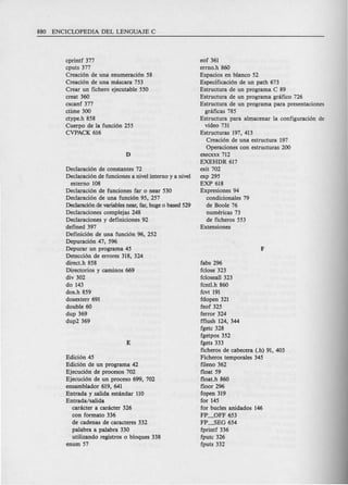 cprintf 377
cputs 377
Creaci6n de una enumeraci6n 58
Creaci6n de una mascara 753
Crear un fichero ejecutable 550
creat 360
cscanf 377
ctime 300
ctype.h 858
Cuerpo de la funci6n 255
CVPACK 616
Declaracion de constantes 72
Declaraci6n de funciones a nivel interno y a nivel
externo 108
Declaracion de funciones far 0 near 530
Declaracion de una funci6n 95, 257
Declaraci6n de variables near, far, huge 0 based 529
Declaraciones complejas 248
Declaraciones y definiciones 92
defined 397
Definici6n de una funci6n 96, 252
Depuracion 47; 596
Depurar un programa 45
Detecci6n de errores 318, 324
direct.h 858
Directorios y carninos 669
div 302
do 143
dos.h 859
dosexterr 691
double 60
dup 369
dup2369
Edici6n 45
Edici6n de un programa 42
Ejecuci6n de procesos 702
Ejecuci6n de un proceso 699, 702
ensamblador 619, 641
Entrada y salida estandar 110
Entrada/salida
caracter a caracter 326
con formato 336
de cadenas de caracteres 332
palabra a palabra 330
utilizando registros 0 bloques 338
enum 57
eof 361
errno.h 860
Espacios en blanco 52
Espedficaci6n de un path 673
Estructura de un programa C 89
Estructura de un programa gnl.fico 726
Estructura de un programa para presentaciones
graficas 785
Estructura para almacenar la configuracion de
video 731
Estructuras 197, 413
Creaci6n de una estructura 197
Operaciones con estructuras 200
execxxx 712
EXEHDR 617
exit 702
exp 295
EXP 618
Expresiones 94
condicionales 79
de Boole 76
numericas 73
de ficheros 553
Extensiones
fabs 2%
fclose 323
fcloseal1 323
fcntl.h 860
fcvt 191
fdopen 321
feof 325
ferror 324
fflush 124, 344
fgetc 328
fgetpos 352
fgets 333
ficheros de cabecera (.h) 91, 403
Ficheros temporales 345
fileno 362
float 59
float.h 860
floor 2%
fopen 319
for 145
for bucles anidados 146
FP_OFF 653
FP-1)EG 654
fprintf 336
fputc 326
fputs 332
 