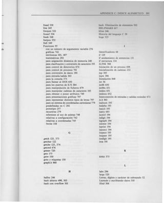 fread 338
free 245
freopen 322
fscanf 336
fseek 348
fsetpos 352
ftell 349
Funciones 95
con un numero de argumentos variable 276
gnificas 742
intrinsecas 401, 407
matemliticas 292
para asignacion dimimica de memoria 240
para clasificacion y conversion de caracteres 193
para control de directorios 674
para control de procesos 701
para conversion de datos 190
para entrada/salida 363
para la consola 373
para llamar al DOS 650
para los puertos de E/S 384
para manipulacion de ficheros 679
para manipular cadenas de caracteres 183
para obtener 0 poner atributos 749
para presentaciones gnificas 787
para representar distintos tipos de letras 797
para un sistema de coordenadas cartesianas 779
predefinidas en C 292
prototipo 257
recursivas 279
referentes al uso de paletas 748
re1ativas a configuracion 742
relativas a coordenadas 745
fwrite 338
getch 125, 373
getchar 122
getche 125, 374
getcwd 676
getenv 720
gets 175
getw 330
goto y etiquetas 150
graph.h 860
halloc 246
hash abierto 499, 503
hash con overflow 501
hash. Eliminacion de elementos 502
HELP MAKE 617
hfree 246
Historia del lenguaje C 39
huge 523
Identificadores 68
if 129
if anidamiento de sentencias 131
if estructura 134
IUNK 568
Iniciacion de un proceso 698
Inicializacion de cadenas 232
inp 385
inpw 386
Instalacion 848
int 56
int86650
int86x 651
intdos 651
intdosx 652
Interconexion de entradas y salidas estandar 672
io.h 861
isalnum 193
isalpha 193
isascii 193
isatty 685
iscntrl 194
isdigit 194
isgraph 194
islower 194
isprint 194
ispunct 194
isspace 195
isupper 195
isxdigit 195
itoa 191
labs 296
large 520
Letras, digitos y caracter de subrayado 52
Leyendo y escribiendo datos 318
lfind 306
 
