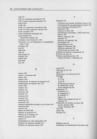 LIB 572
LIB con respuestas automaticas 576
LIB en modo pregunta/respuesta 575
limits.h 861
LINK 560
LINK con respuestas automaticas 566
LINK en modo pregunta/respuesta 565
Listas circulares 436
Listas doblemente enlazadas 444
Listas lineales 415
Operaciones basicas 418
Llamada a una funcion 97, 256
Llamando a un pr0cedimiento en ensamblador
desde C 644
localtime 301
log 295
log10 296
long 56
long double 61
longjmp 704
lsearch 306
lseek 366
ltoa 192
macros 392
macros 0 funciones 408
malloc 240
malloc.h 861
manipulacion de bloques de memoria 542
Manipulacion de ficheros 316, 335
math.h 862
matherr 297
medium 518
memccpy 542
memchr 543
memcmp 543
memcpy 544
memicmp 543
memmove 544
memoria intermedia asociada con un fichero 341
memory.h 862
memset 544
Menus de PWB 806
Metodo de insercion 477
Metodo de la burbuja 473
Metodo Quicksort 480
mkdir 675
Modalidades de video disponibles 728
Modelos de meploria estandar 515
Modelos de memoria mixtos 526
NMAKE 579
Caracteres que pueoen modificar macros 585
Componentes de una descripcion de fichero 591
con respuestas automaticas 592
Directrices 588
Ficheros en linea 590
Inicializacion automatica. TOOLS.INI 593
Macros 583
Macros especiales 584
makefile 579
Opciones de NMAKE 582
Prioridades 589
Pseudoobjetivos 592
Reglas de inferencia 586
Simbolos especiales 591
Sustituciones en macros 584
Nombres de ficheros y extensiones 49
Nombres de tipos 63
Numeros pseudoaleatorios 158
Ca1culo de areas y volumenes 161
onexit 703
Opciones de CL 554
open 357
Operaciones con directorios 673
Operador
# 394
# # 394
coma 79
de direccion-de (&) 80
de indireccion (.) 80
sizeof (tamafto de) 80
Operadores 73
aritmeticos 74
de asignacion 77
de relacion 75
logicos 74
logicos para manejo de bits 76
unitarios 76
Ordenacion de ficheros en disco 488
Acceso aleatorio 494
Acceso secuencial 488
outp 385
outpw 386
Overlays 567
Palabras clave 69
Parametros de inicializacion del puerto 664
 