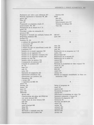 Parametros por valor 0 por referencia 267
Pasando argumentos a funciones 98, 268
perror 326
Pilas 427
pow 297
Preparando un programa simple 45
preprocesador 391, 405
Presentacion de la sintaxis de C 51
printf 110
Prioridad y orden de evaluacion 81
process.h 862
Programa C formado por multiples ficheros 99
Programas residentes 692
Prompt 672
Punteros 22, 219
a cadenas de caracteres 227, 236
a estructuras 247
a funciones 288
a objetos de tipo no especificado (void) 225
a punteros 233
basad os en su propio segmento 539
basad os en un segmento 514
basados en un segmento constante 532
basados en un segmento variable 533
basados en void 538
basados sobre un puntero 536
Comparacion de punteros 223
Creacion de punteros 219
far 511
huge 514
near 511
nulos 524
Operacion de asignacion 222
Operaciones aritmeticas 222
Operaciones con punteros 222
Operadores 220
y arrays 226
y segmentos de 64K 510
putch 374
putchar 122
putenv 720
puts 175
putw 330
PWB 805
Browse 842
Caracteristicas del editor del PWB 814
con raton (mouse) 809
Copiar texto de otros ficheros 829
Edit 818
File 811
menu principal 808
Help 844
Make 831
Moviendo y copiando texto 821
Operaciones con el editor 816
Options 836
PWB
Run 835
Search 824
Seleccionando texto 815
Ventanas de dialogo 810
View 822
QH 617
qsort 303
raise 710
rand 299
read 363
Realizacion de un programa en C 42
realloc 244
Recursividad 465
Redireccion de la entrada 671
Redireccion de la salida 671
remove 683
rename 683
Restaurar la modalidad de video original 730
return 97, 255
rewind 349
RM 618
rmdir 675
rmtmp 345
Rutinas en lenguaje ensamblador en linea con
sentencias C 620
Salvar el programa 44
scanf 116
search.h 863
Secuencias de escape 53
segread 653
Seleccionar la modalidad de video 729
Sentencia compuesta 0 bloque 94
Sentencia de asignacion 109
Sentencias 94
Servicios del BIOS 658
setbuf 341
setjmp 704
setjmp.h 863
setmode 683
SETUP 849
setvbuf 341
 
