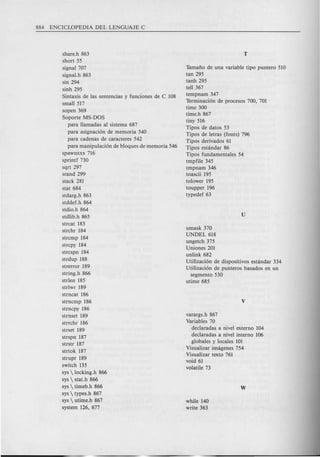 share.h 863
short 55
signal 707
signaI.h 863
sin 294
sinh 295
Sintaxis de las sentencias y funciones de C 108
small 517
sopen 369
Soporte MS-DOS
para llamadas al sistema 687
para asignaci6n de memoria 540
para cadenas de caracteres 542
para manipulaci6n de bloques de memoria 546
spawnxxx 716
sprintf 730
sqrt 297
srand 299
stack 281
stat 684
stdarg.h 863
stddef.h 864
stdio.h 864
stdlib.h 865
strcat 183
strchr 184
strcmp 184
strcpy 184
strcspn 184
strdup 188
strerror 189
string.h 866
strlen 185
strlwr 189
strncat 186
strncmp 186
strncpy 186
strnset 189
strrchr 186
strset 189
strspn 187
strstr 187
strtok 187
strupr 189
switch 135
sys  locking.h 866
sys  stat.h 866
sys  timeb.h 866
sys  types.h 867
sys  utime.h 867
system 126, 677
Tamafio de una variable tipo puntero 510
tan 295
tanh 295
tell 367
tempnam 347
Terminaci6n de procesos 700, 701
time 300
time.h 867
tiny 516
Tipos de datos 53
Tipos de letras (fonts) 796
Tipos derivados 61
Tipos estandar 86
Tipos fundamentales 54
tmpfile 345
tmpnam 346
toascii 195
tolower 195
toupper 196
typedef 63
umask 370
UNDEL 618
ungetch 375
Uniones 201
unlink 682
Utilizaci6n de dispositivos estandar 334
Utilizaci6n de punteros basad os en un
segmento 530
utime 685
varargs.h 867
Variables 70
dedaradas a nivel externo 104
dedaradas a nivel interne 106
globales y locales 101
Visualizar imagenes 754
Visualizar texto 761
void 61
volatile 73
while 140
write 363
 