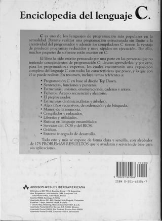EnciclopediadellenguajeC.
C es uno de los lenguajes de programaci6n mas populares en la
actualidad. permite realizar una programaci6n estructurada sin lfmite a la
creatividad del programador V ademas los compiladores C tienen la ventaja
de produci:r programas reducidos y muv rapidos en ejecuci6n. Por ello,
muchos paquetes de &oftware estan escritos en C.
. Ellibro ha sido escrito p~ns~ndo par una parte en las personas que no
tenie'ndo cono~imientos de programaci6n C, desean aprenderlos; y por otra,
para los programadorts expertos, los cuales encontraran una exposici6n
completa dellenguaje C con todas las caracterfsticas que posee, V 10 que con
el se puede realizar. En resumen, incluve temas referentes a:
• Programaci6n C en base al disefio Top Down.
• Sentencias! funciones V punteros. :: .
• Estructuras, uniones, enumeraciones, cadenas V arrays.
• Ficheros. Acceso secuencial V aleatorio.
• EI preprocesador.
• Estrw:turas dinamicas.(listas V arboles).
• Algoritmos recursivos, de ordenaci6n V de busqueda.
• Manejo de Ia memoria.
• Compilador V eniazador ..
". Librerfas y utilidades.
• Rutina~ en Ienguaje ensamblador.
• Servicios del DOS y del BIOS.
• Graficos. .
• Entorno integ,rado de desarrollo.
Todo esto y mas se exp~me de forma clara y sencilla, con alrededor
de 175 PROBLEMAS RESUELTOS que Ie avudaran V serviran de base para
&USaplicaciones.
9 780201 625066
ISBN 0-201-62506-7
~J;.~ADDlsoN-wEsLE~ ..iBERoAMERlcANA
Billinghurst 897 PB-A, Buenos Aires 1174, Argentina
Ave. Brigadeiro Luis Antonio 2344, Conjunto 114,
Sao Paulo 01402, Sao PalJlo, Sr.lsil
Casilla 70060, Santiago 7, Chile
Apartado Aereo 241-943, Santa Fe de Bogota, Colombia
Espalter 3 baja, Madrid 28014, Espana
7 Jacob Way, Reading, Massachusetts 01867, E.U.A.
Apartado Postal 22-012, Mexico D.F. 14000, Mexico
Apartado Postal 29853, Rio Piedras, Puerto Rico 00929
Apartado Postal 51454, Caracas 1050·A, Venezuela
 