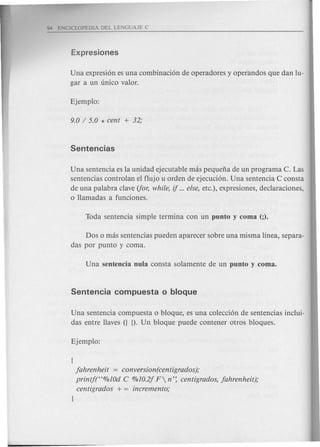 Una expresi6n es una combinaci6n de operadores y operandos que dan lu-
gar a un unico valor.
Una sentencia es la unidad ejecutable mas pequefia de un programa C. Las
sentencias controlan el flujo u orden de ejecuci6n. Una sentencia C consta
de una palabra clave (for, while, if ...else, etc.), expresiones, declaraciones,
o llamadas a funciones.
Dos 0 mas sentencias pueden aparecer sobre una misma linea, separa-
das por punta y coma.
Una sentencia compuesta 0 bloque, es una colecci6n de sentencias inclui-
das entre Haves ({ D. Un bloque puede contener otros bloques.
{
jahrenheit = conversion(centigrados);
printf(C<%10d C %10.2j F n': centigrados, jahrenheit);
centigrados + = incremento;
J
 