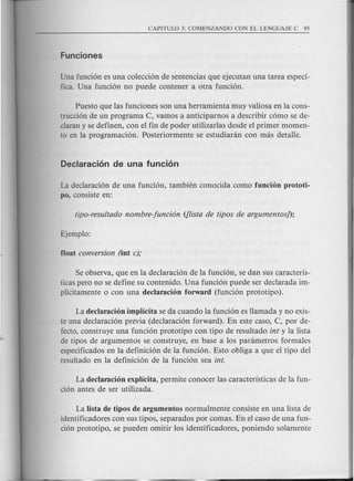 Una funci6n es una colecci6n de sentencias que ejecutan una tarea especi-
fica. Una funci6n no puede contener a otra funci6n.
Puesto que las funciones son una herramienta muy valiosa en la cons-
trucci6n de un programa C, vamos a anticiparnos a describir c6mo se de-
claran y se definen, con el fin de poder utilizarlas desde el primer momen-
ta en la programaci6n. Posteriormente se estudianin con mas detalle.
La declaraci6n de una funci6n, tambien conocida como funcion prototi-
po, consiste en:
Se observa, que en la declarad6n de la fund6n, se dan sus caracteris-
ticas pero no se define su contenido. Una fund6n puede ser declarada im-
plicitamente 0 con una declaracion forward (fund6n prototipo).
La declaracion implicita se da cuando la fund6n es llamada y no exis-
te una declarad6n previa (declaraci6n forward). En este caso, C, por de-
fecto, construye una fund6n prototipo con tipo de resuItado int y la lista
de tipos de argumentos se construye, en base a los parametros formales
espedficados en la definici6n de la fund6n. Esto obliga a que el tipo del
resultado en la definici6n de la fund6n sea into
La declaracion explicita, permite conocer las caracteristicas de la fun-
ci6n antes de ser utilizada.
La Iista de tipos de argumentos normal mente consiste en una lista de
identificadores con sus tipos, separados par comas. En el caso de una fun-
ci6n prototipo, se pueden omitir los identificadores, poniendo solamente
 