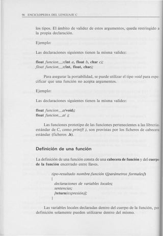 los tipos. El ambito de validez de estos argumentos, queda restringido a
la propia declaraci6n.
float juncion--:x(int a, float b, char c);
jloat juncion--:x(int, float, char);
Para asegurar la portabilidad, se puede utilizar el tipo void para espe-
cificar que una funci6n no acepta argumentos.
float juncion_a(void);
float juncion_a( );
Las funciones prototipo de las funciones pertenecientes a las librerfa~
estandar de C, como printf( ), son provistas por los ficheros de cabecera
estandar (ficheros .h).
La definici6n de una funci6n consta de una cabecera de funcion y del cuerpo
de la fundon encerrado entre Haves.
tipo-resultado nombre-funcion ([parametros jormalesJ)
[
declaraciones de variables locales;
sentencias;
[return( expresion)J;
1
Las variables locales declaradas dentro del cuerpo de la funci6n, por
definici6n solamente pueden utilizarse dentro del mismo.
 