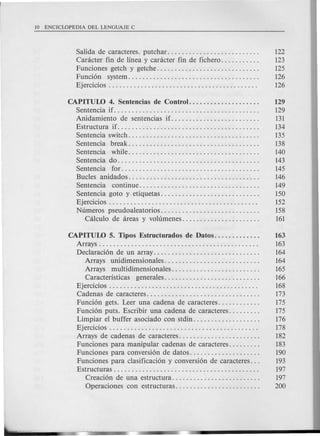 Salida de caracteres. putchar. . . . . . . . . . ... . . . . . . . . . . . . . . 122
Caracter fin de linea y caracter fin de fichero. . . . . . . . . . . 123
Funciones getch y getche. . . . . . . . . . . . . . . . . . . . . . . . . . . . . 125
Funci6n system..................................... 126
Ejercicios . . . . . . . . . . . . . . . . . . . . . . . . . . . . . . . . . . . . . . . . . . 126
CAPITUW 4. Sentencias de Control.................... 129
Senten cia if. . . . . . . . . . . . . . . . . . . . . . . . . . . . . . . . . . . . . . . . . 129
Anidamiento de sentencias if.. . . . . . . . . . . . . . . . . . . . . . . . 131
Estructura if. . . . . . . . . . . . . . . . . . . . . . . . . . . . . . . . . . . . . . . . 134
Sentencia switch. . . . . . . . . . . . . . . . . . . . . . . . . . . . . . . . . . . . . 135
Sentencia break..................................... 138
Sentencia while..................................... 140
Sentencia do. . . . . . . . . . . . . . . . . . . . . . . . . . . . . . . . . . . . . . . . 143
Senten cia for....................................... 145
Bucles anidados..................................... 146
Sentencia continue.................................. 149
Sentencia goto y etiquetas. . . . . . . . . . . . . . . . . . . . . . . . . . . . 150
Ejercicios . . . . . . . . . . . . . . . . . . . . . . . . . . . . . . . . . . . . . . . . . . 152
Numeros pseudoaleatorios............................ 158
Calculo de areas y volumenes. . . . . . . . . . . . . . . . . . . . . . 161
CAPITUW 5. Tipos Estructuradosde Datos............. 163
Arrays. . . . . . . . . . . . . . . . . . . . . . . . . . . . . . . . . . . . . . . . . . . . . 163
Declaraci6n de un array. . . . . . . . . . . . . . . . . . . . . . . . . . . . . . 164
Arrays unidimensionales........................... 164
Arrays multidimensionales......................... 165
Caracteristicas generales........................... 166
Ejercicios . . . . . . . . . . . . . . . . . . . . . . . . . . . . . . . . . . . . . . . . . . 168
Cadenas de caracteres. . . . . . . . . . . . . . . . . . . . . . . . . . . . . . . . 173
Funci6n gets. Leer una cadena de caracteres. . . . . . . . . . . . 175
Funci6n puts. Escribir una cadena de caracteres. . . . . . . . . 175
Limpiar el buffer asociado con stdin. . . . . . . . . . . . . . . . . . . 176
Ejercicios . . . . . . . . . . . . . . . . . . . . . . . . . . . . . . . . . . . . . . . . . . 178
Arrays de cadenas de caracteres. . . . . . . . . . . . . . . . . . . . . . . 182
Funciones para manipular cadenas de caracteres. . . . . . . . . 183
Funciones para conversi6n de datos. . . . . . . . . . . . . . . . . . . . 190
Funciones para clasificaci6n y conversi6n de caracteres. . . 193
Estructuras . . . . . . . . . . . . . . . . . . . . . . . . . . . . . . . . . . . . . . . . . 197
Creaci6n de una estructura. . . . . . . . . . . . . . . . . . . . . . . . . 197
Operaciones con estructuras. . . . . . . . . . . . . . . . . . . . . . . . 200
 
