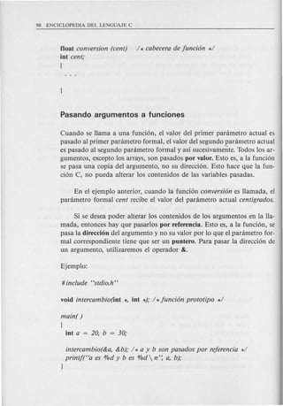 float conversion (cent) / * cabecera de fundon */
int cent;
{
Cuando se Hama a una funcion, el valor del primer panimetro actual es
pasado al primer panimetro formal, el valor del segundo panimetro actual
es pasado al segundo panimetro formal y as! sucesivamente. Todos los ar-
gumentos, excepto los arrays, son pasados por valor. Esto es, a la funcion
se pasa una copia del argumento, no su direccion. Esto hace que la fun-
cion C, no pueda alterar los contenidos de las variables pasadas.
En el ejemplo anterior, cuando la funcion conversion es Hamada, el
panimetro formal cent recibe el valor del panimetro actual centigrados.
Si se desea poder alterar los contenidos de los argumentos en la Ha-
mada, entonces hay que pasarlos por referencia. Esto es, a la funcion, se
pasa la direccion del argumento y no su valor por 10 que el panimetro for-
mal correspondiente tiene que ser un puntero. Para pasar la direccion de
un argumento, utilizaremos el operador &.
main( )
{
int a = 20, b = 30;
intercambio(&a, &b); / * a y b son pasados por referenda */
printj(Ha es %d y b es %d n': a, b);
l
 