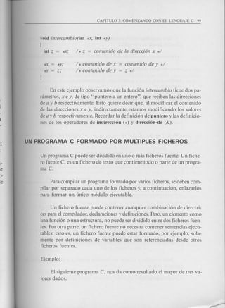 void intercambio(int 'i<X, int *y)
[
*Y;
z;
/ * contenido de x
/ * contenido de y
contenido de y */
z */
En este ejemplo observamos que la funci6n intercambio tiene dos pa-
rametros, x e y, de tipo "puntero a un entero", que reciben las direcciones
de a y b respectivamente. Esto quiere decir que, al modificar el contenido
de las direcciones x e y, indirectamente estamos modificando los valores
de a y b respectivamente. Recordar la definici6n de puntero y las definicio-
nes de los operadores de indireccion (*) y direccion-de (&).
Un programa C puede ser dividido en uno 0 mas ficheros fuente. Un fiche-
ro fuente C, es un fichero de texto que contiene todo 0 parte de un progra-
ma C.
Para compilar un programa formado por varios ficheros, se deben com-
pilar por separado cada uno de los ficheros y, a continuaci6n, enlazarlos
para formar un unico m6dulo ejecutable.
Un fichero fuente puede contener cualquier combinaci6n de directri-
ces para el compilador, deciaraciones y definiciones. Pero, un elemento como
una funci6n 0 una estructura, no puede ser dividido entre dos ficheros fuen-
tes. Por otra parte, un fichero fuente no necesita contener sentencias ejecu-
tables; esto es, un fichero fuente puede estar formado, por ejemplo, sola-
mente por definiciones de variables que son referenciadas desde otros
ficheros fuentes.
El siguiente programa C, nos da como resultado el mayor de tres va-
lores dados.
 