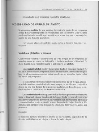 Se denomina ambito de una variable (scope) a la parte de un programa
donde dicha variable puede ser referenciada por su nombre. Una variable
puede ser limitada a un bloque, a un fichero, a una funci6n, 0 a una decla-
raci6n de una funci6n prototipo.
Hay cuatro clases de ambito: local, global 0 fichero, funci6n y es-
tructura.
Cuando una variable se declara fuera de todo bloque en un programa, es
accesible desde su punta de definici6n 0 declaraci6n hasta el final del fi-
chero fuente. Esta variable recibe el calificativo de global.
Una variable global existe y tiene valor desde el principio hasta el fi-
nal de la ejecuci6n del programa. Todas las funciones tienen caracter glo-
bal. Un elemento con caracter global puede no ser accesible desde todas
las partes del programa.
Si la declaraci6n de una variable se hace dentro de un bloque, el acce-
so a dicha variable queda limitado a ese bloque y a los bloques contenidos
dentro de este por debajo de su punta de declaraci6n. En este caso, la va-
riable recibe el calificativo de local 0 automatica.
Una variable local existe y tiene valor desde su punta de declaraci6n
hasta el final del bloque donde esta definida. Cad a vez que el control se
pasa al bloque para su ejecuci6n, las variables son nuevamente definidas;
y cuando finaliza la ejecuci6n del mismo, las variables dejan de existir. Un
elemento con caracter local es accesible solamente dentro del bloque al que
pertenece.
EI siguiente ejemplo muestra el ambito de las variables, dependiendo de
si estan definidas en un bloque 0 fuera de todo bloque.
 
