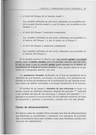 Las variables definidas en este nivel, solamente son accesibles des-
de la propia funci6n main( ) y, por 10tanto, son accesibles en los
bloques 1 y 2.
Las variables definidas en este nivel, solamente son accesibles en
el interior del bloque 1 y, por 10 tanto, en el bloque 2.
Las variables definidas en este nivel, solamente son accesibles en
el interior del bloque 2.
En el ejemplo anterior se observa que una variable global y otra local
pueden tener el mismo nombre, pero no guardan relaci6n una con otra,
10cual da lugar a que la variable global quede anulada en el ambito de
accesibilidad de la local del mismo nombre. Como ejemplo observar 10que
ocurre en el programa anterior con varl.
Los panimetros formales declarados en la lista de parametros de la
definici6n de una funci6n, son locales a la funci6n; y 10s parametros de-
clarados en la lista de parametros de la declaraci6n de una funci6n proto-
tipo, tienen un ambito restringido a la propia declaraci6n de la funci6n.
El nombre de un campo 0 miembro de una estructura es local a la
misma y puede ser utilizado solamente: despues del operador "." aplicado
a una variable del tipo de esa estructura, 0 despues del operador "- >"
aplicado a un puntero a esa estructura. En los capitulos sucesivos, al tratar
las estructuras y punteros a estructuras, veremos esto con mas detalle.
Por defecto, todas las variables llevan asociada una clase de almacenamiento
que determina su ac.cesibilidad y existencia. Los conceptos de accesibili-
dad y de existencia tanto para variables como para funciones, pueden alte-
rarse por los calificadores:
 