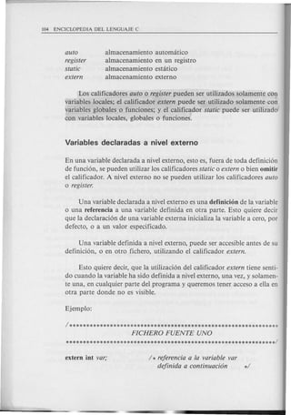 auto
register
static
extern
almacenamiento automatico
almacenamiento en un registro
almacenamiento estatico
almacenamiento externo
Los calificadores auto 0 register pueden ser utilizados solamente con
variables locales; el calificador extern puede ser utilizado solamente con
variables globales 0 funciones; y el calificador static puede ser utilizado
con variables locales, globales 0 fund ones.
En una variable dec1arada a nivel externo, esto es, fuera de toda definicion
de fundon, se pueden utilizar los calificadores static 0 extern 0 bien omitir
el calificador. A nivel externo no se pueden utilizar los calificadores auto
o register.
Una variable dec1arada a nivel externo es una definicion de la variable
o una referencia a una variable definida en otra parte. Esto quiere decir
que la dec1aracion de una variable externa inicializa la variable acero, por
defecto, 0 a un valor especificado.
Una variable definida a nivel externo, puede ser accesible antes de su
definicion, 0 en otro fichero, utilizando el calificador extern.
Esto quiere decir, que la utilizacion del calificador extern tiene senti-
do cuando la variable ha side definida a nivel externo, una vez, y solamen-
.te una, en cualquier parte del programa y queremos tener acceso a ella en
otra parte donde no es visible.
/ * referencia a la variable var
definida a continuaci6n */
 