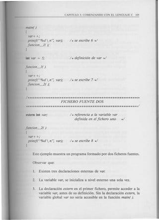 maine )
!
var+ +;
printf("%d  n'; var);
funcion~ ( );
I
funcion~( )
!
var+ +;
printf("%d  n'; var);
funcion~( );
I
/ * rejerencia a la variable var
dejinida en el jichero uno */
funcion~( )
!
var+ +;
printf("%d  n'; var);
I
3. La declaracion extern en el primer fichera, permite acceder a la
variable var, antes de su definicion. Sin la declaracion extern, la
variable global var no seria accesible en la funcion maine ).
 