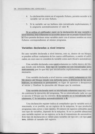 4. La declaraci6n extern en el segundo fichero, permite acceder a la
variable var en este fichero.
5. Si la variable var no hubiera sido inicializada explfcitamente, C
Ie asignaria automaticamente el valor O.
Si se utiliza el calificador static en la declaraci6n de una variable a
nivel externo, esta solamente es accesible dentro de su propio fichero fuen-
te. Esto permite declarar otras variables static con el mismo nombre en otros
ficheros correspondientes al mismo programa.
En una variable declarada a nivel interno, esto es, dentro de un bloque,
se pueden utilizar cualquiera de los cuatro calificadores, u omitir el califi-
cador, en cuyo caso se considera la variable como auto (local 0 automatica).
Una variable declarada como auto solamente es visible dentro del blo-
que donde esta definida. Este tipo de variables no son inicializadas auto-
maticamente, por 10 que hay que inicializarlas explfcitamente, cuando sea
necesario.
Una variable declarada a nivel interno como static, solamente es visi-
ble dentro del bloque donde esta definida; pero, a diferencia de las auto-
maticas, su existencia es permanente, en lugar de aparecer y desaparecer
al iniciar y finalizar la ejecuci6n del bloque que la contiene.
Una variable declarada static es inicializada solamente una vez, cuan-
do comienza la ejecuci6n del programa. No es reinicializada cada vez que
se ejecuta el bloque que la contiene. Si la variable no es inicializada expli-
citamente, C la inicializa automaticamente a O.
Una declaraci6n register indica al compilador que la variable sera al-
macenada, si es posible, en un registro de la maquina, 10 que producini
programas mas cortos y mas rapidos. EI numero de registros utilizables para
este tipo de variables, depende de la maquina. Si no es posible almacenar
una variable register en un registro, se la da el tratamiento de automatica.
Este tipo de declaraci6n es valida para variables de tipo int y de tipo pun-
tero, debido al tamafio del registro.
 