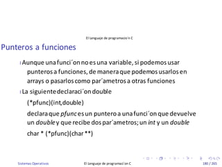 Sistemas Operativos El Lenguaje de programaci´on C 180 / 265
El Lenguaje de programacio´n C
Punteros a funciones
I Aunque unafunci´onnoesuna variable,si podemosusar
punterosa funciones,de maneraque podemosusarlosen
arrays o pasarloscomo par´ametrosa otras funciones
I La siguientedeclaraci´ondouble
(*pfunc)(int,double)
declaraque pfuncesun punteroa unafunci´onque devuelve
un doubley que recibe dospar´ametros;un int y un double
char * (*pfunc)(char**)
 