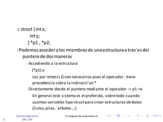 Sistemas Operativos El Lenguaje de programaci´on
C 195 / 265
c struct { intx;
inty;
} *p1 , *p2;
I Podemosaccederalos miembrosde unaestructuraa trav´esdel
punterode dosmaneras
I Accediendo a la estructura
(*p1).x
Los par´entesis () son necesarios pues el operador . tiene
precedencia sobre la indirecci´on *
I Directamente desde el puntero mediante el operador -> p1->x
En general este sistema es el preferido, sobretodo cuando
usamos variables tipo structpara crear estructuras dedatos
(listas,pilas,´arboles ...)
 