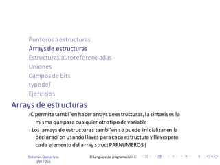 Sistemas Operativos El Lenguaje de programacio´n C
198 / 265
Punterosaestructuras
Arraysde estructuras
Estructuras autoreferenciadas
Uniones
Camposde bits
typedef
Ejercicios
Arrays de estructuras
I C permitetambi´en hacerarraysdeestructuras,lasintaxises la
misma quepara cualquier otrotipo devariable
I Los arrays de estructuras tambi´en se puede inicializar en la
declaraci´on usando llaves paracada estructuray llavespara
cada elemento del array structPARNUMEROS {
 