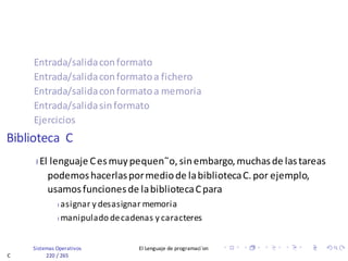 Sistemas Operativos El Lenguaje de programaci´on
C 220 / 265
Entrada/salidaconformato
Entrada/salidaconformatoa fichero
Entrada/salidaconformatoa memoria
Entrada/salidasinformato
Ejercicios
Biblioteca C
I El lenguaje Cesmuypequen˜o,sinembargo,muchasde lastareas
podemoshacerlaspormediode labibliotecaC.por ejemplo,
usamosfuncionesde labibliotecaCpara
I asignar y desasignar memoria
I manipulado decadenas y caracteres
 